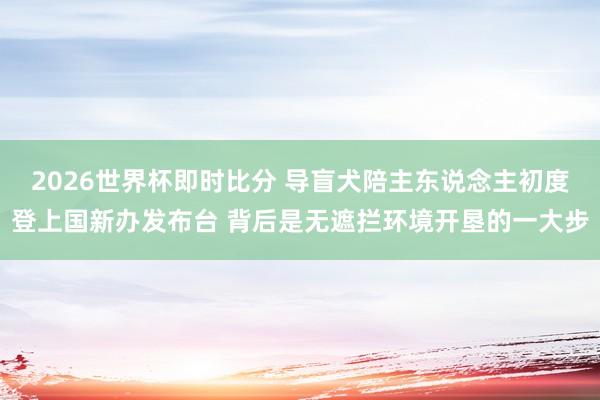 2026世界杯即时比分 导盲犬陪主东说念主初度登上国新办发布台 背后是无遮拦环境开垦的一大步