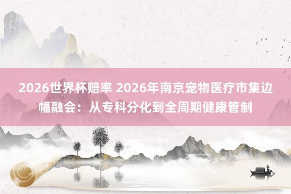 2026世界杯赔率 2026年南京宠物医疗市集边幅融会:从专科分化到全周期健康管制