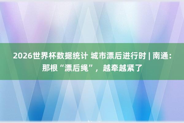 2026世界杯数据统计 城市漂后进行时 | 南通：那根“漂后绳”，越牵越紧了