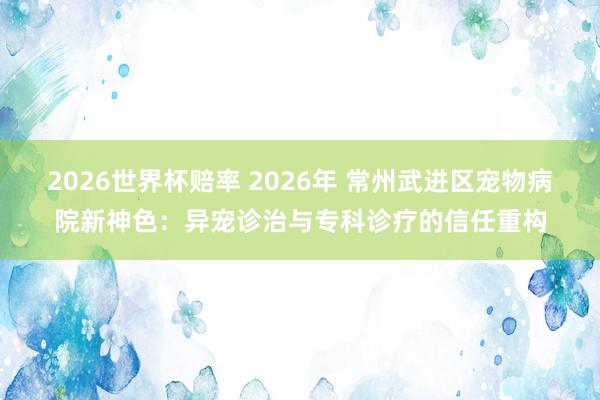 2026世界杯赔率 2026年 常州武进区宠物病院新神色：异宠诊治与专科诊疗的信任重构