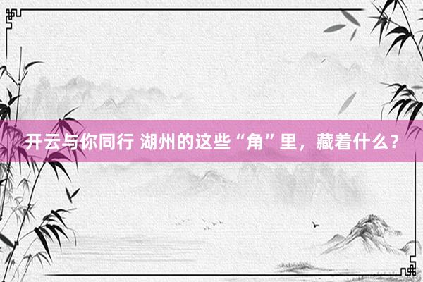 开云与你同行 湖州的这些“角”里,藏着什么?