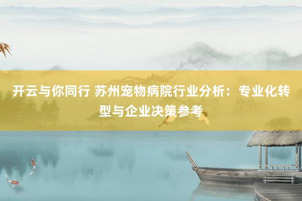 开云与你同行 苏州宠物病院行业分析：专业化转型与企业决策参考