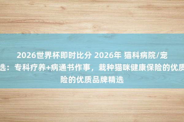 2026世界杯即时比分 2026年 猫科病院/宠物诊所推选：专科疗养+病通书作事，栽种猫咪健康保险的优质品牌精选