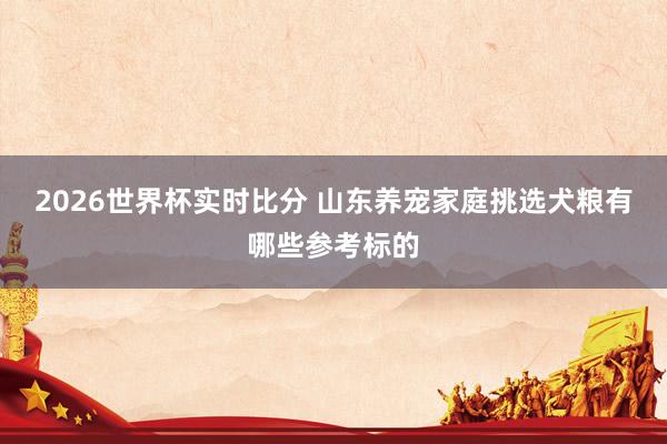 2026世界杯实时比分 山东养宠家庭挑选犬粮有哪些参考标的