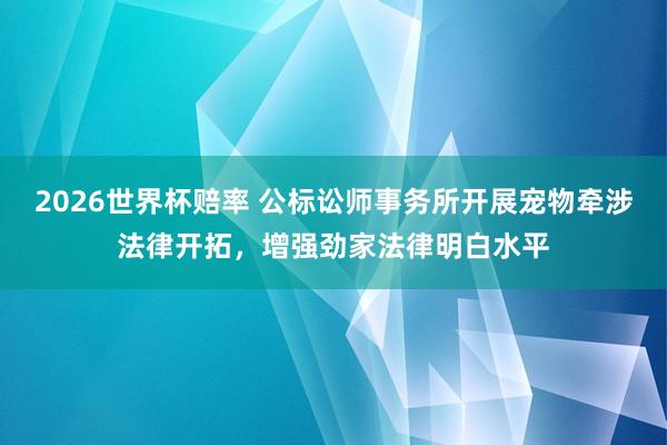 2026世界杯赔率 公标讼师事务所开展宠物牵涉法律开拓，增强劲家法律明白水平