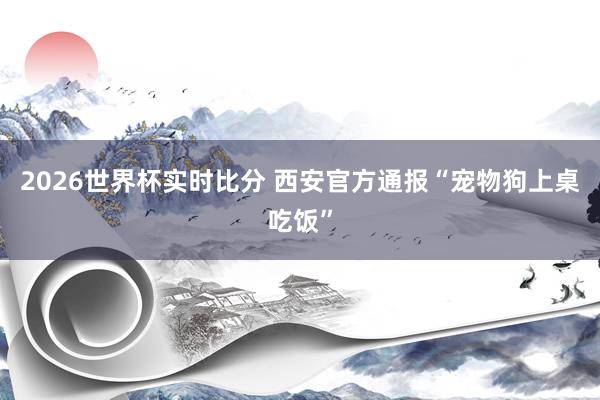 2026世界杯实时比分 西安官方通报“宠物狗上桌吃饭”