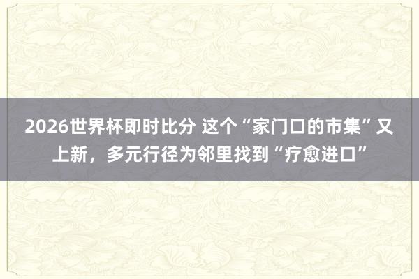 2026世界杯即时比分 这个“家门口的市集”又上新，多元行径为邻里找到“疗愈进口”