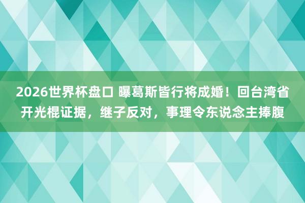 2026世界杯盘口 曝葛斯皆行将成婚！回台湾省开光棍证据，继子反对，事理令东说念主捧腹