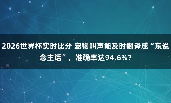2026世界杯实时比分 宠物叫声能及时翻译成“东说念主话”，准确率达94.6%？