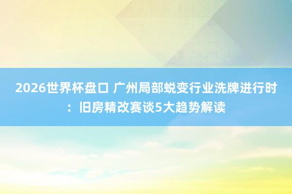 2026世界杯盘口 广州局部蜕变行业洗牌进行时：旧房精改赛谈5大趋势解读