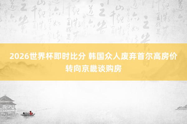 2026世界杯即时比分 韩国众人废弃首尔高房价转向京畿谈购房