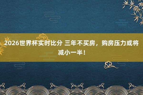2026世界杯实时比分 三年不买房,购房压力或将减小一半!