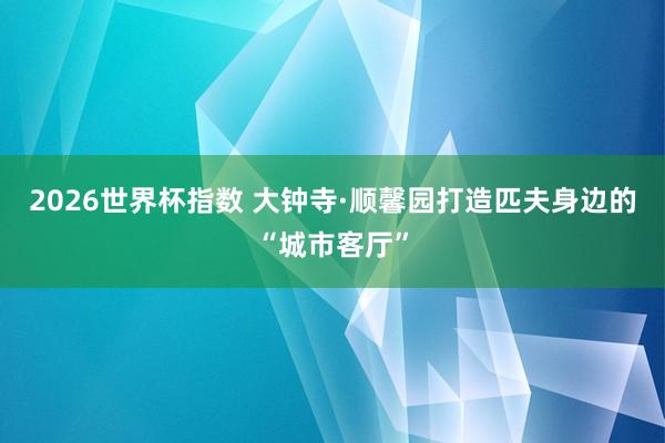 2026世界杯指数 大钟寺·顺馨园打造匹夫身边的“城市客厅”