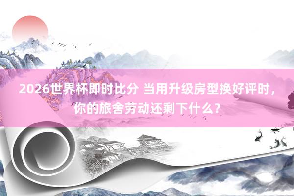 2026世界杯即时比分 当用升级房型换好评时，你的旅舍劳动还剩下什么？