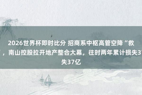 2026世界杯即时比分 招商系中枢高管空降“救火”，南山控股拉开地产整合大幕，往时两年累计损失37亿