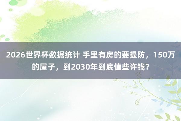 2026世界杯数据统计 手里有房的要提防，150万的屋子，到2030年到底值些许钱？