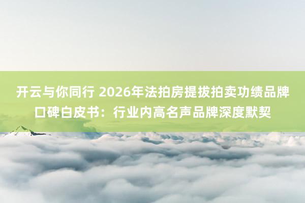 开云与你同行 2026年法拍房提拔拍卖功绩品牌口碑白皮书：行业内高名声品牌深度默契
