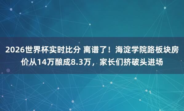 2026世界杯实时比分 离谱了！海淀学院路板块房价从14万酿成8.3万，家长们挤破头进场