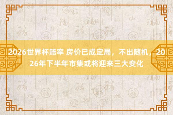 2026世界杯赔率 房价已成定局，不出随机，2026年下半年市集或将迎来三大变化