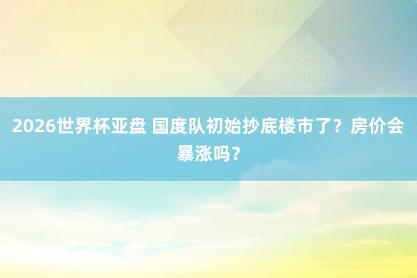 2026世界杯亚盘 国度队初始抄底楼市了?房价会暴涨吗?
