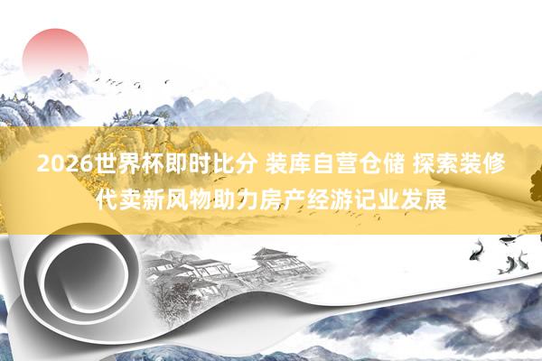 2026世界杯即时比分 装库自营仓储 探索装修代卖新风物助力房产经游记业发展