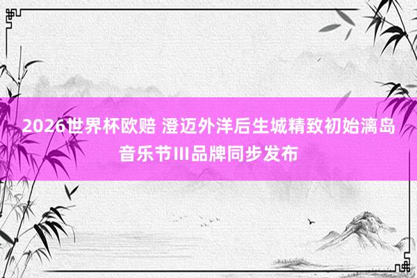 2026世界杯欧赔 澄迈外洋后生城精致初始漓岛音乐节Ⅲ品牌同步发布