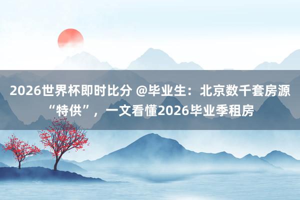 2026世界杯即时比分 @毕业生：北京数千套房源“特供”，一文看懂2026毕业季租房