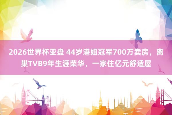 2026世界杯亚盘 44岁港姐冠军700万卖房，离巢TVB9年生涯荣华，一家住亿元舒适屋