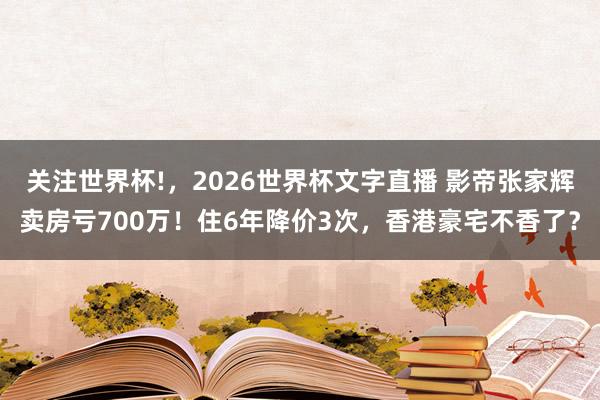关注世界杯!,2026世界杯文字直播 影帝张家辉卖房亏700万!住6年降价3次,香港豪宅不香了?