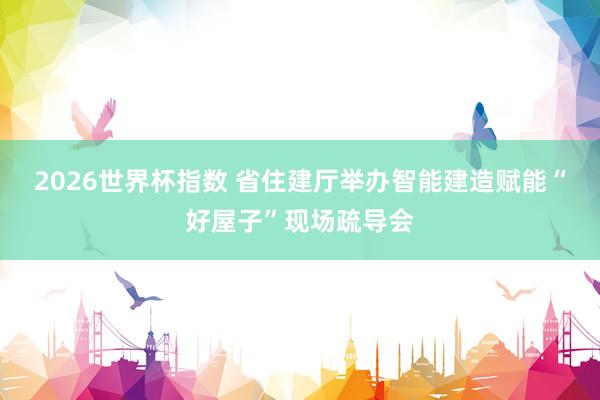 2026世界杯指数 省住建厅举办智能建造赋能“好屋子”现场疏导会