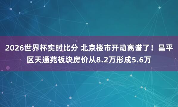 2026世界杯实时比分 北京楼市开动离谱了!昌平区天通苑板块房价从8.2万形成5.6万