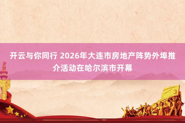 开云与你同行 2026年大连市房地产阵势外埠推介活动在哈尔滨市开幕