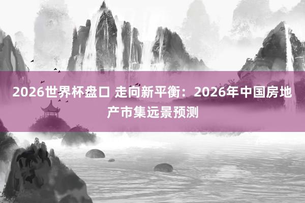 2026世界杯盘口 走向新平衡:2026年中国房地产市集远景预测