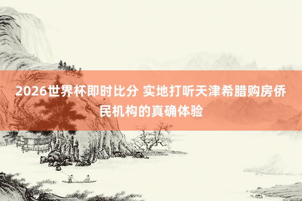 2026世界杯即时比分 实地打听天津希腊购房侨民机构的真确体验