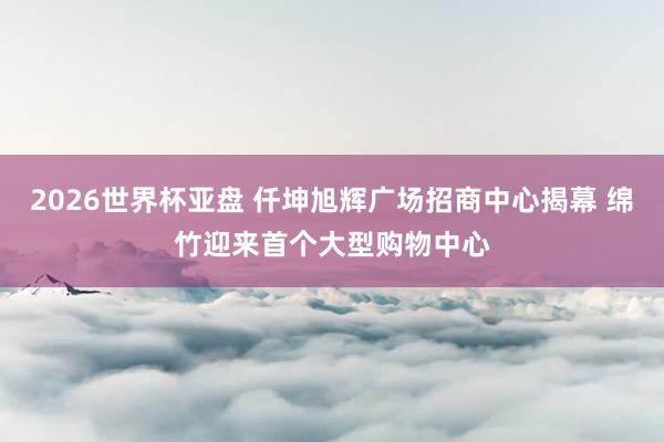 2026世界杯亚盘 仟坤旭辉广场招商中心揭幕 绵竹迎来首个大型购物中心