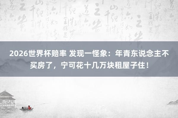 2026世界杯赔率 发现一怪象：年青东说念主不买房了，宁可花十几万块租屋子住！