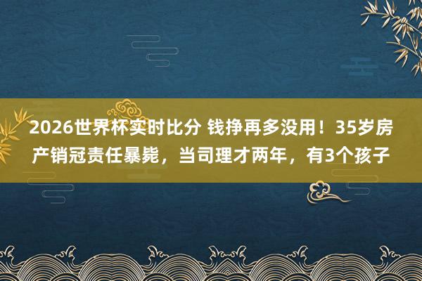 2026世界杯实时比分 钱挣再多没用!35岁房产销冠责任暴毙,当司理才两年,有3个孩子