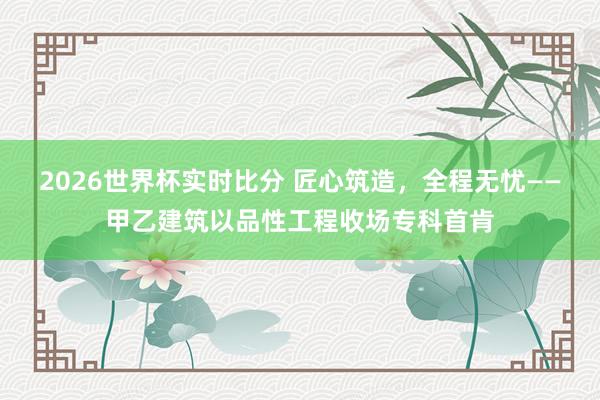 2026世界杯实时比分 匠心筑造，全程无忧——甲乙建筑以品性工程收场专科首肯