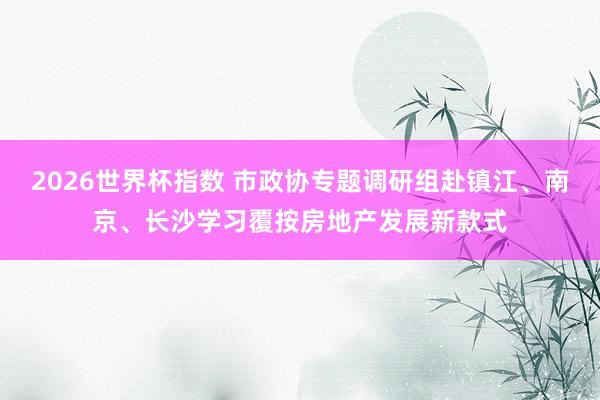 2026世界杯指数 市政协专题调研组赴镇江、南京、长沙学习覆按房地产发展新款式