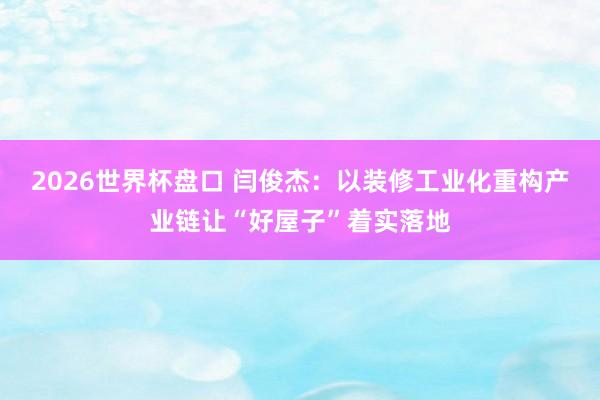 2026世界杯盘口 闫俊杰：以装修工业化重构产业链让“好屋子”着实落地