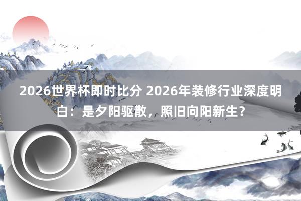 2026世界杯即时比分 2026年装修行业深度明白：是夕阳驱散，照旧向阳新生？