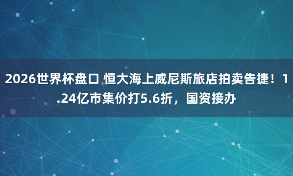 2026世界杯盘口 恒大海上威尼斯旅店拍卖告捷！1.24亿市集价打5.6折，国资接办