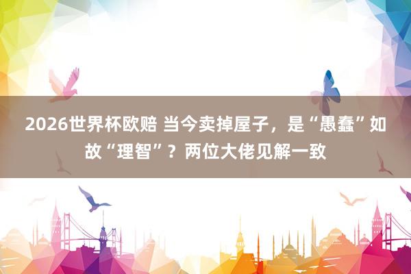 2026世界杯欧赔 当今卖掉屋子，是“愚蠢”如故“理智”？两位大佬见解一致