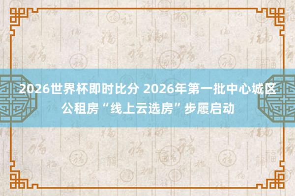 2026世界杯即时比分 2026年第一批中心城区公租房“线上云选房”步履启动