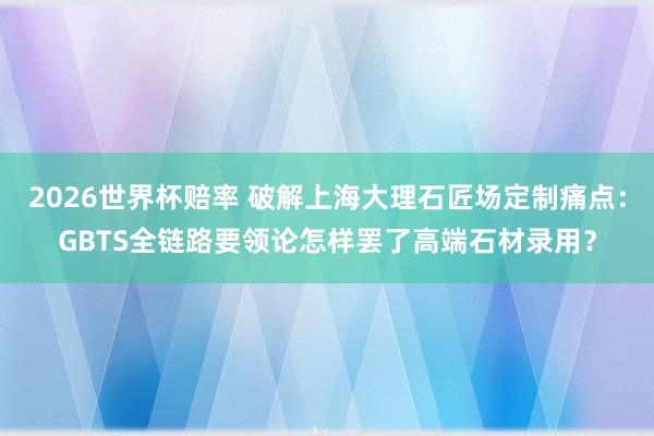 2026世界杯赔率 破解上海大理石匠场定制痛点：GBTS全链路要领论怎样罢了高端石材录用？