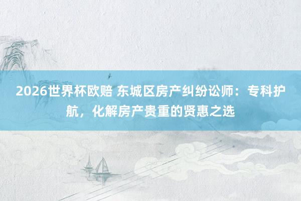 2026世界杯欧赔 东城区房产纠纷讼师：专科护航，化解房产贵重的贤惠之选