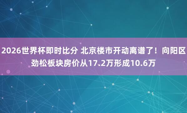 2026世界杯即时比分 北京楼市开动离谱了！向阳区劲松板块房价从17.2万形成10.6万