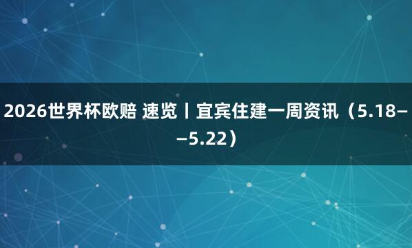 2026世界杯欧赔 速览丨宜宾住建一周资讯（5.18——5.22）