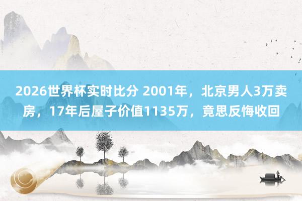 2026世界杯实时比分 2001年，北京男人3万卖房，17年后屋子价值1135万，竟思反悔收回
