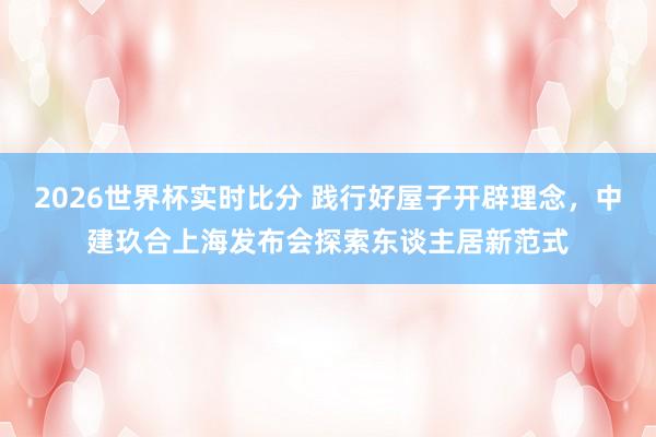 2026世界杯实时比分 践行好屋子开辟理念，中建玖合上海发布会探索东谈主居新范式
